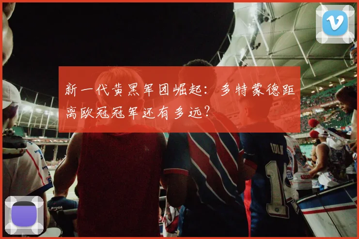 新一代黄黑军团崛起：多特蒙德距离欧冠冠军还有多远？
