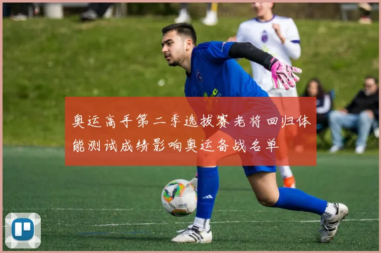 奥运高手第二季选拔赛老将回归体能测试成绩影响奥运备战名单