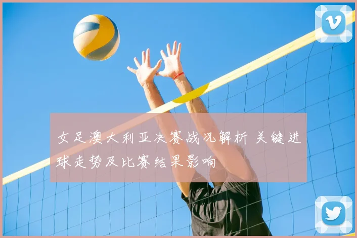 女足澳大利亚决赛战况解析 关键进球走势及比赛结果影响