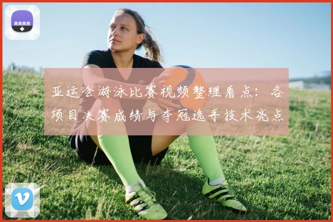 亚运会游泳比赛视频整理看点：各项目决赛成绩与夺冠选手技术亮点