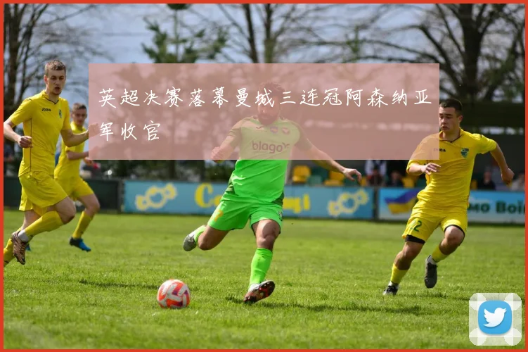英超决赛落幕曼城三连冠阿森纳亚军收官