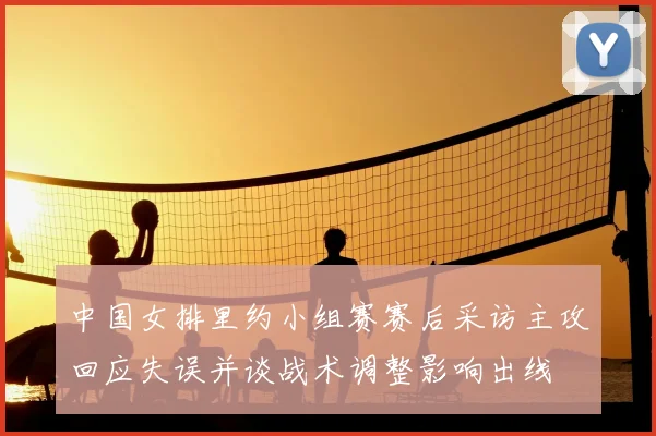 中国女排里约小组赛赛后采访主攻回应失误并谈战术调整影响出线
